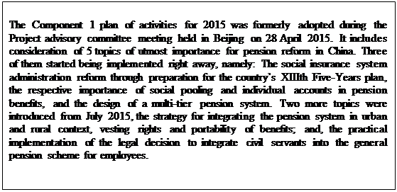 Zone de Texte: The Component 1 plan of activities for 2015 was formerly adopted during the Project advisory committee meeting held in Beijing on 28 April 2015.  It includes consideration of 5 topics of utmost importance for pension reform in China. Three of them started being implemented right away, namely: The social insurance system administration reform through preparation for the countrys XIIIth Five-Years plan, the respective importance of social pooling and individual accounts in pension benefits, and the design of a multi-tier pension system. Two more topics were introduced from July 2015, the strategy for integrating the pension system in urban and rural context, vesting rights and portability of benefits; and, the practical implementation of the legal decision to integrate civil servants into the general pension scheme for employees.

